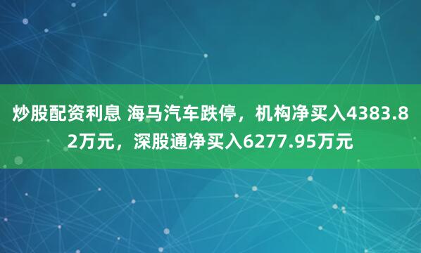 炒股配资利息 海马汽车跌停，机构净买入4383.82万元，深股通净买入6277.95万元