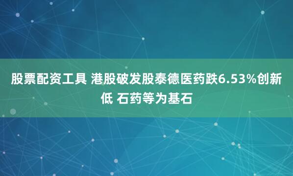 股票配资工具 港股破发股泰德医药跌6.53%创新低 石药等为基石