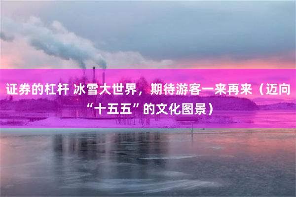 证券的杠杆 冰雪大世界,期待游客一来再来(迈向“十五五”的文化图景)