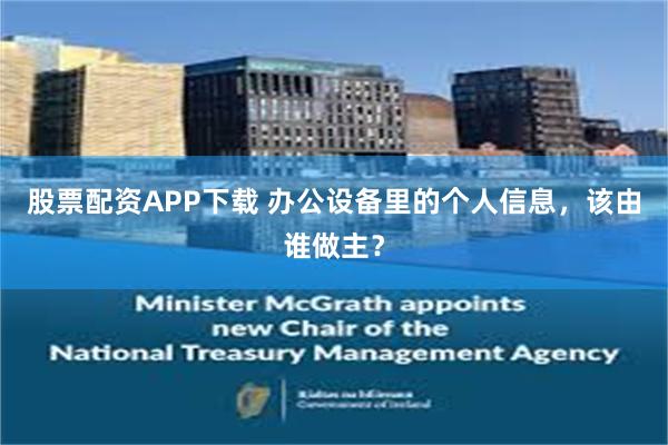 股票配资APP下载 办公设备里的个人信息,该由谁做主?