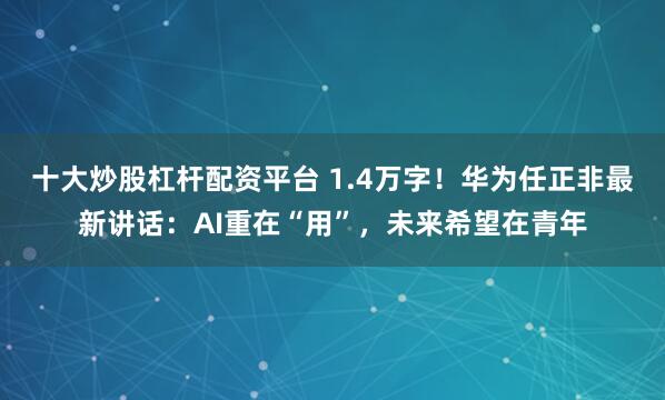 十大炒股杠杆配资平台 1.4万字！华为任正非最新讲话：AI重在“用”，未来希望在青年