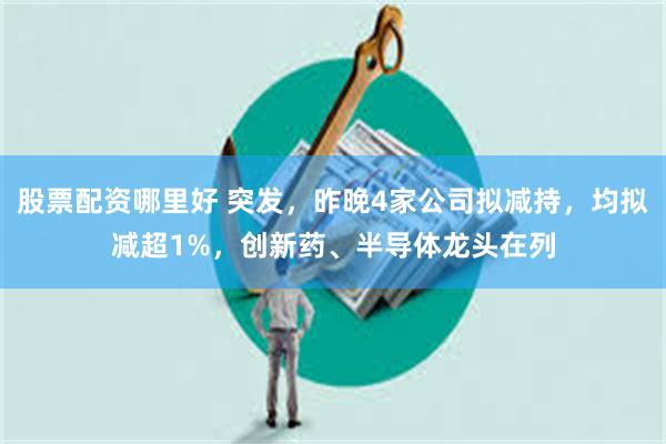 股票配资哪里好 突发，昨晚4家公司拟减持，均拟减超1%，创新药、半导体龙头在列