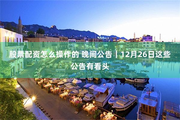 股票配资怎么操作的 晚间公告|12月26日这些公告有看头