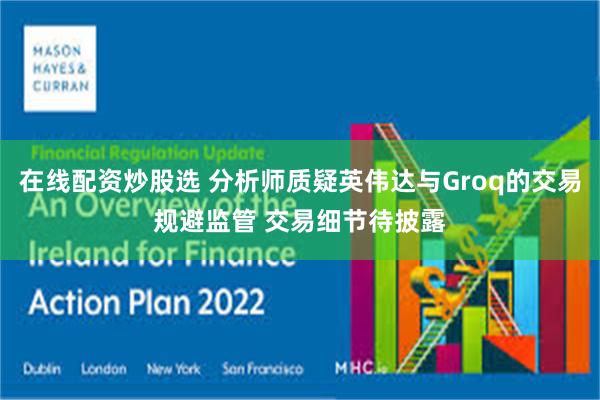 在线配资炒股选 分析师质疑英伟达与Groq的交易规避监管 交易细节待披露