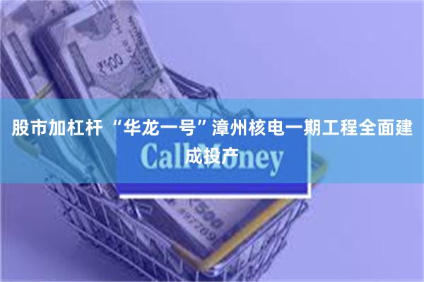 股市加杠杆 “华龙一号”漳州核电一期工程全面建成投产